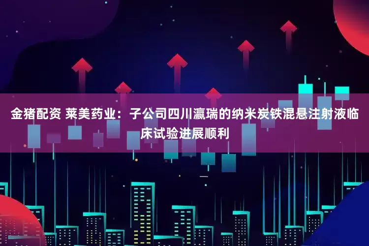 金猪配资 莱美药业：子公司四川瀛瑞的纳米炭铁混悬注射液临床试验进展顺利
