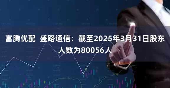 富腾优配  盛路通信：截至2025年3月31日股东人数为80056人