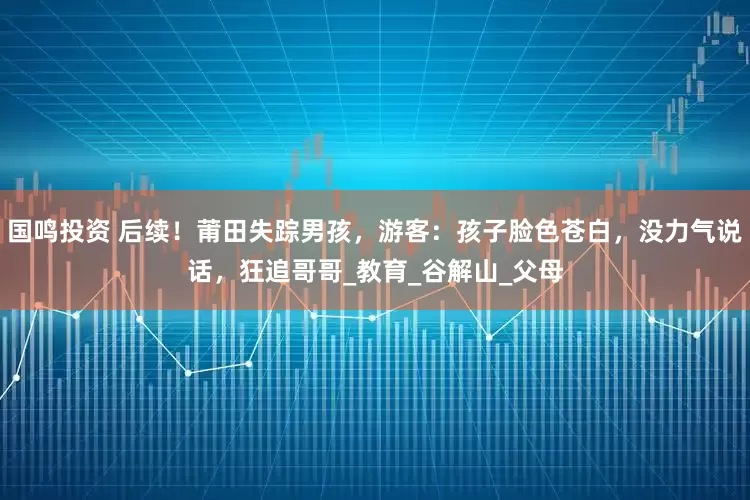 国鸣投资 后续！莆田失踪男孩，游客：孩子脸色苍白，没力气说话，狂追哥哥_教育_谷解山_父母