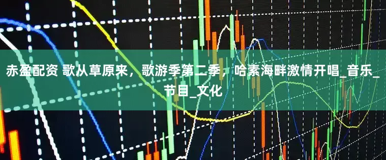 赤盈配资 歌从草原来，歌游季第二季，哈素海畔激情开唱_音乐_节目_文化