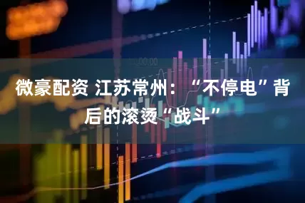 微豪配资 江苏常州：“不停电”背后的滚烫“战斗”