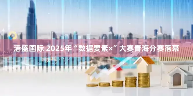 港盛国际 2025年“数据要素×”大赛青海分赛落幕