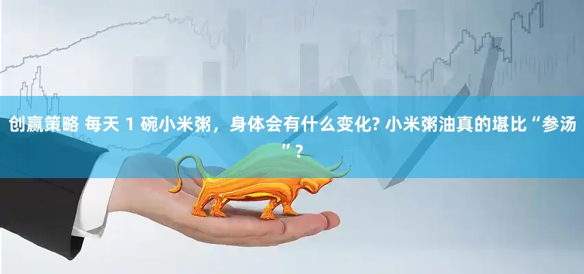 创赢策略 每天 1 碗小米粥，身体会有什么变化? 小米粥油真的堪比“参汤”?