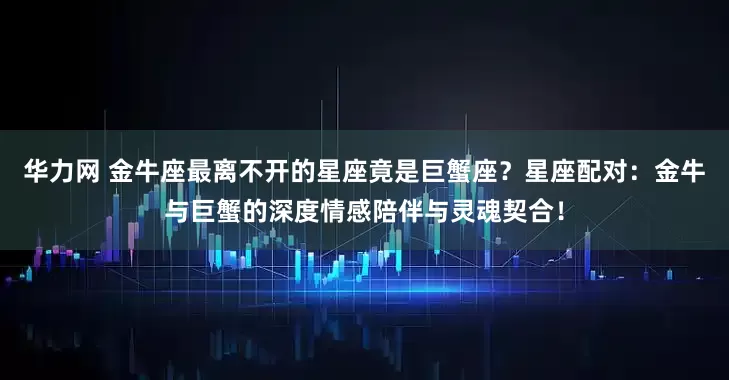 华力网 金牛座最离不开的星座竟是巨蟹座？星座配对：金牛与巨蟹的深度情感陪伴与灵魂契合！