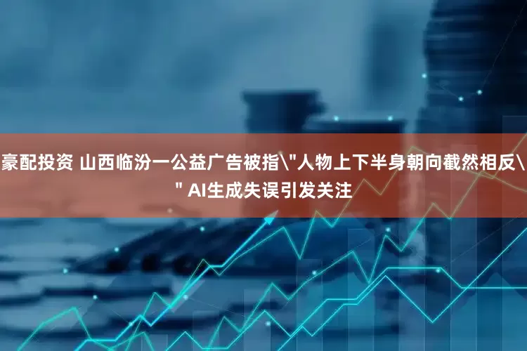 豪配投资 山西临汾一公益广告被指＂人物上下半身朝向截然相反＂ AI生成失误引发关注